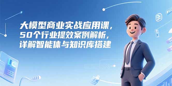 （15274期）大模型商业实战应用课，50个行业提效案例解析，详解智能体与知识库搭建-吾爱创业网