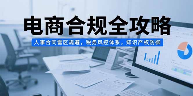（15377期）电商合规全攻略，人事合同雷区规避，税务风控体系，知识产权防御-吾爱创业网