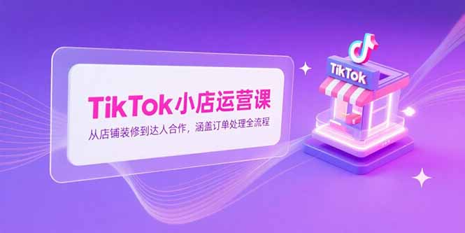 （15290期）TikTok小店运营课，从店铺装修到达人合作，涵盖订单处理全流程-吾爱创业网
