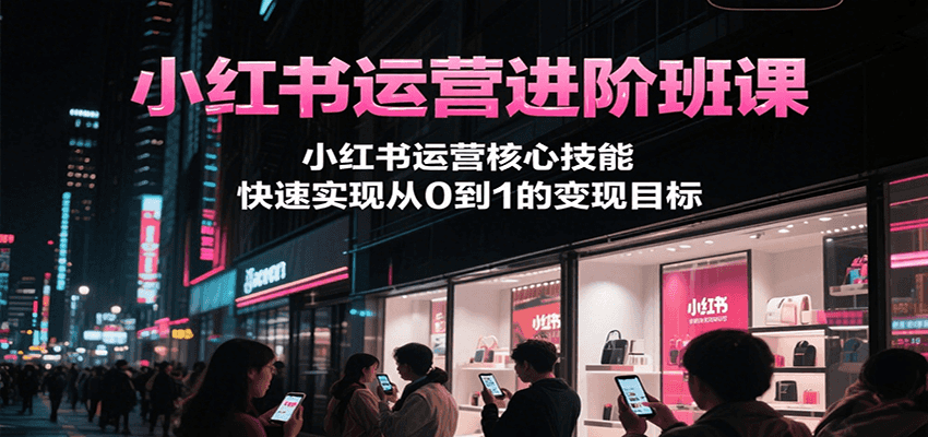 小红书运营进阶班课,小红书运营核心技能,快速实现从0到1的变现目标-吾爱创业网