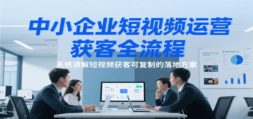 中小企业短视频运营获客全流程，系统讲解短视频获客可复制的落地方案-吾爱创业网