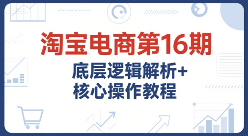 淘宝电商第16期，底层逻辑解析+核心操作教程，运营、推广提升能力的必学课程+配套资料-吾爱创业网