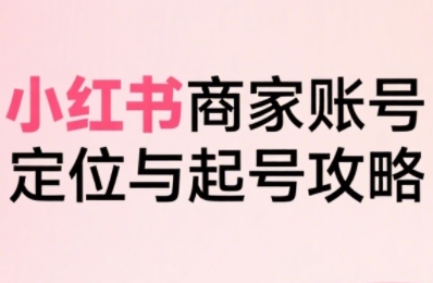 小红书电商全链路实战从定位到爆单，系统拆解小红书商家起号全流程-吾爱创业网