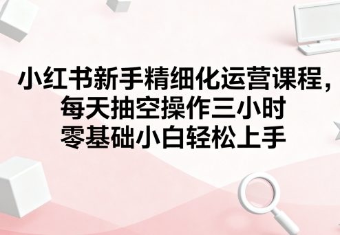 小红书新手精细化运营课程，每天抽空操作三小时，零基础小白轻松上手-吾爱创业网