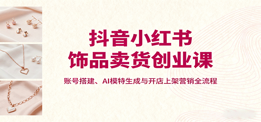 抖音小红书饰品卖货创业课，账号搭建、AI模特生成与开店上架营销全流程-吾爱创业网