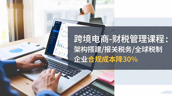 (16509期)跨境电商-财税管理课程:架构搭建/报关税务/全球税制,企业合规成本降30%-吾爱创业网