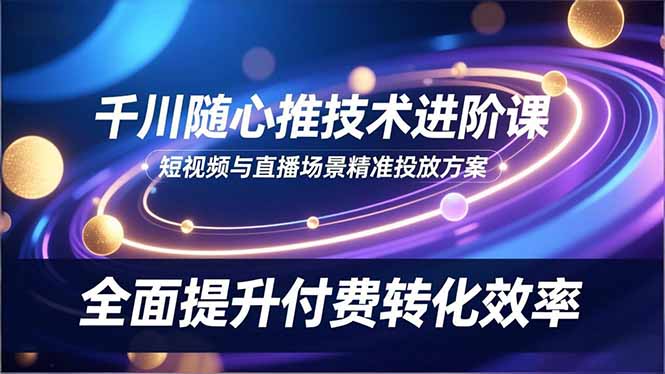 (16688期)千川随心推技术进阶课,短视频与直播场景精准投放方案,全面提升付费转化效率-吾爱创业网