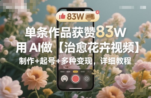 单条作品获赞83W，用AI做【治愈花卉视频】，制作+起号+多种变现，详细教程-吾爱创业网