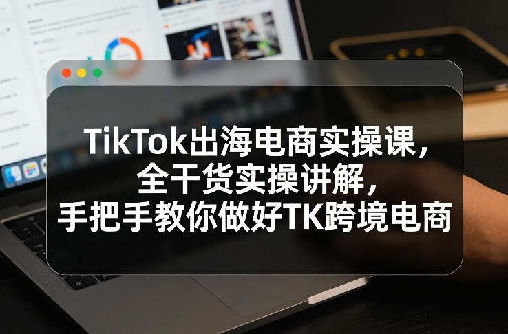 TikTok出海电商实操课，全干货实操讲解，手把手教你做好TK跨境电商-吾爱创业网