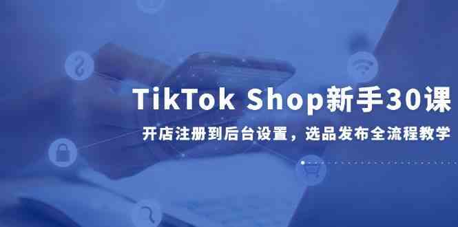 TikTok Shop新手30课，开店注册到后台设置，选品发布全流程教学-吾爱创业网