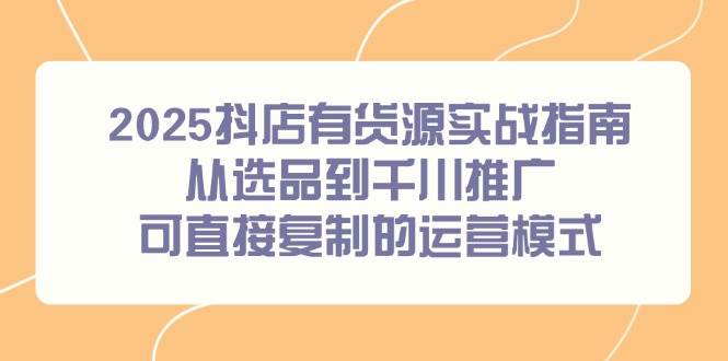 （14983期）2025抖店有货源实战指南，从选品到千川推广，可直接复制的运营模式-吾爱创业网