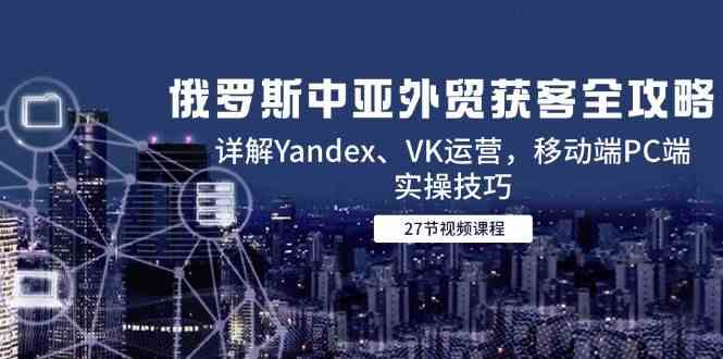 俄罗斯中亚外贸获客全攻略，详解Yandex、VK运营，移动端PC端实操技巧-吾爱创业网