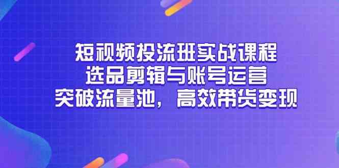 短视频投流班实战课程，选品剪辑与账号运营，突破流量池，高效带货变现-吾爱创业网