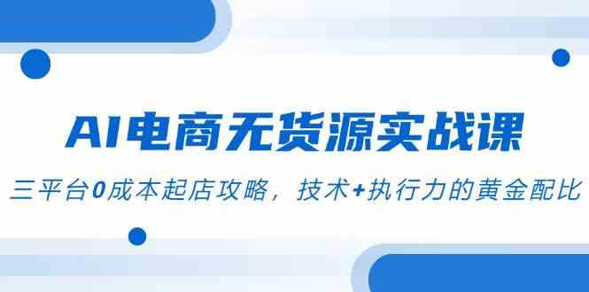 AI电商无货源实战课，三平台0成本起店攻略，技术+执行力的黄金配比-吾爱创业网