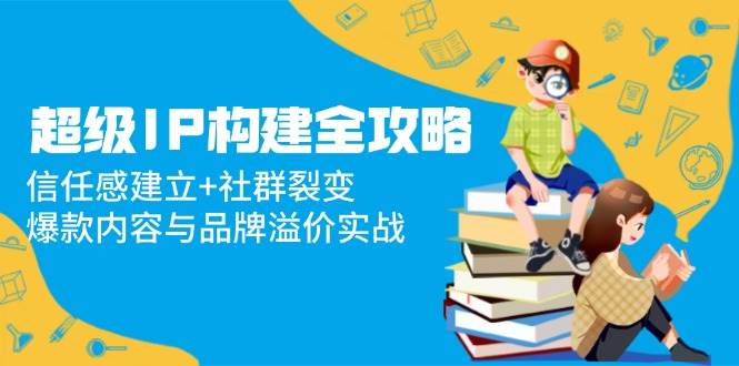 超级IP构建全攻略：信任感建立+社群裂变，爆款内容与品牌溢价实战-吾爱创业网