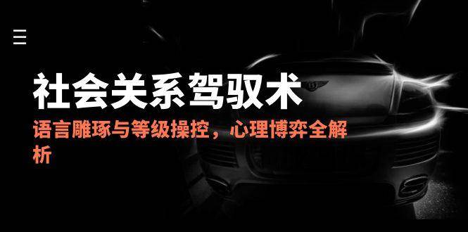 2025社会关系驾驭术，语言雕琢与等级操控，心理博弈全解析-吾爱创业网