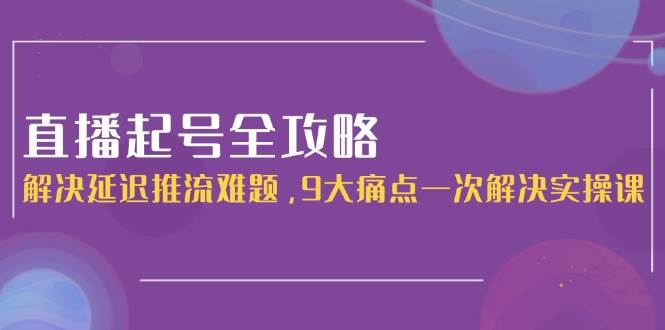 （15043期）直播起号全攻略：解决延迟推流难题，9大痛点一次解决实操课-吾爱创业网