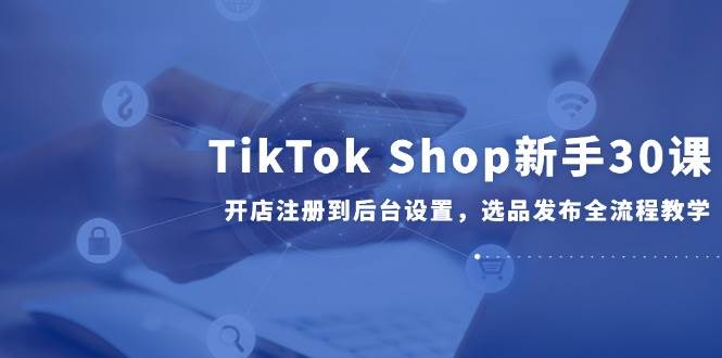 （14960期）TikTok Shop新手30课，开店注册到后台设置，选品发布全流程教学-吾爱创业网