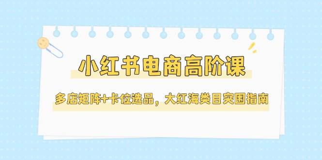 小红书电商高阶课，多店矩阵+卡位选品，大红海类目突围指南（更新5月）-吾爱创业网