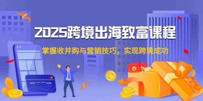 2025跨境出海致富课程，掌握收并购与营销技巧，实现跨境成功-吾爱创业网