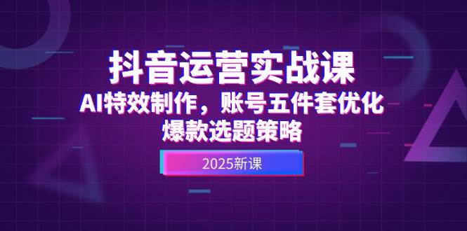 抖音运营实战课，AI特效制作，账号五件套优化，爆款选题策略-吾爱创业网